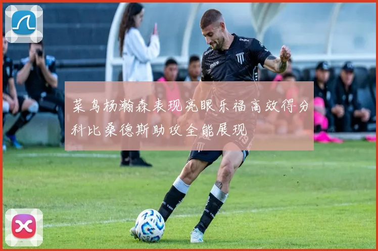 菜鸟杨瀚森表现亮眼乐福高效得分科比桑德斯助攻全能展现