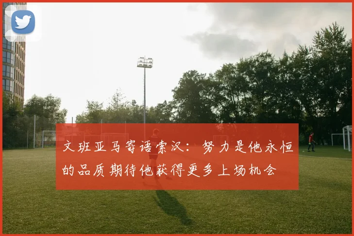 文班亚马寄语索汉：努力是他永恒的品质期待他获得更多上场机会