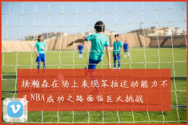 杨瀚森在场上表现笨拙运动能力不足NBA成功之路面临巨大挑战