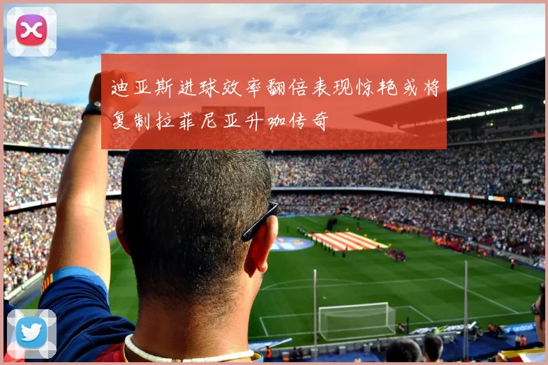 迪亚斯进球效率翻倍表现惊艳或将复制拉菲尼亚升咖传奇