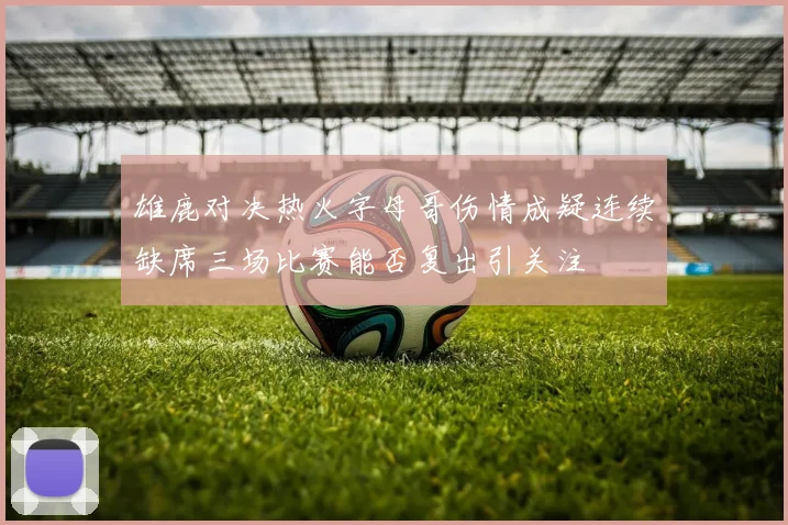 雄鹿对决热火字母哥伤情成疑连续缺席三场比赛能否复出引关注