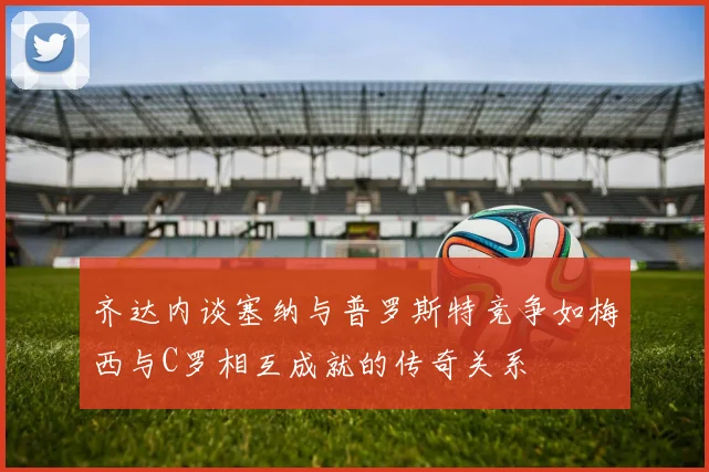 齐达内谈塞纳与普罗斯特竞争如梅西与C罗相互成就的传奇关系