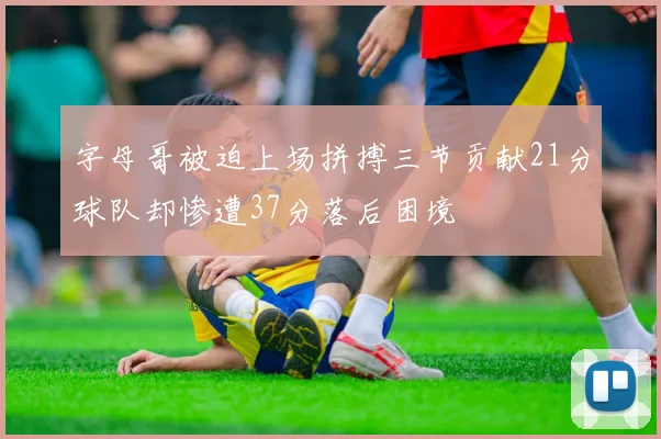 字母哥被迫上场拼搏三节贡献21分球队却惨遭37分落后困境