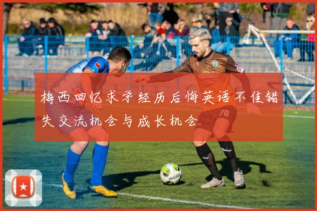 梅西回忆求学经历后悔英语不佳错失交流机会与成长机会