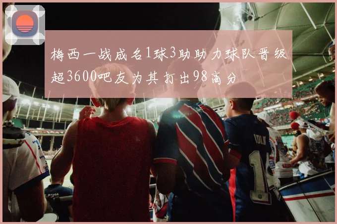 梅西一战成名1球3助助力球队晋级超3600吧友为其打出98高分