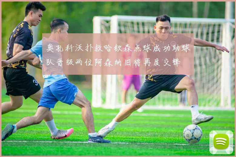 奥孔科沃扑救哈钦森点球成功助球队晋级两位阿森纳旧将再度交锋