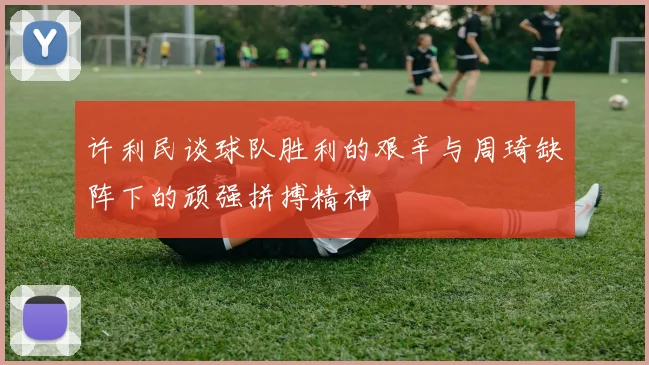 许利民谈球队胜利的艰辛与周琦缺阵下的顽强拼搏精神