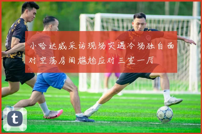 小哈达威采访现场突遇冷场独自面对空荡房间尴尬应对三室一厅