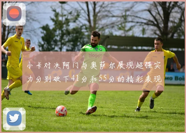 小卡对决阿门与奥萨尔展现超强实力分别砍下41分和55分的精彩表现