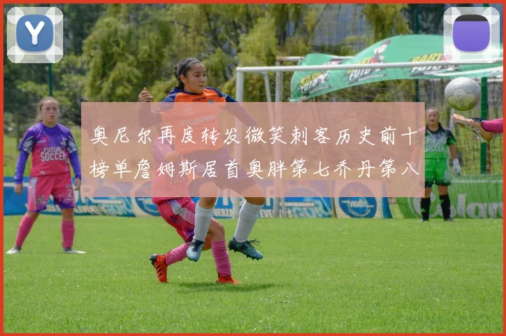 奥尼尔再度转发微笑刺客历史前十榜单詹姆斯居首奥胖第七乔丹第八引热议