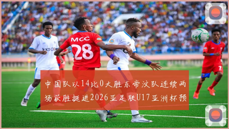 中国队以14比0大胜东帝汶队连续两场获胜挺进2026亚足联U17亚洲杯预选赛