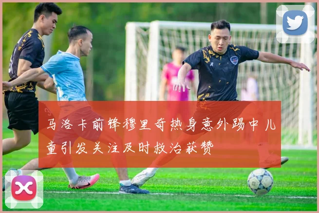 马洛卡前锋穆里奇热身意外踢中儿童引发关注及时救治获赞