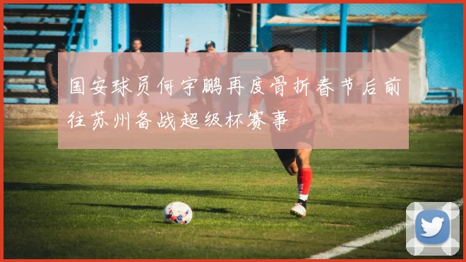 国安球员何宇鹏再度骨折春节后前往苏州备战超级杯赛事