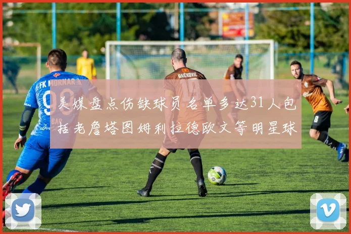 美媒盘点伤缺球员名单多达31人包括老詹塔图姆利拉德欧文等明星球员