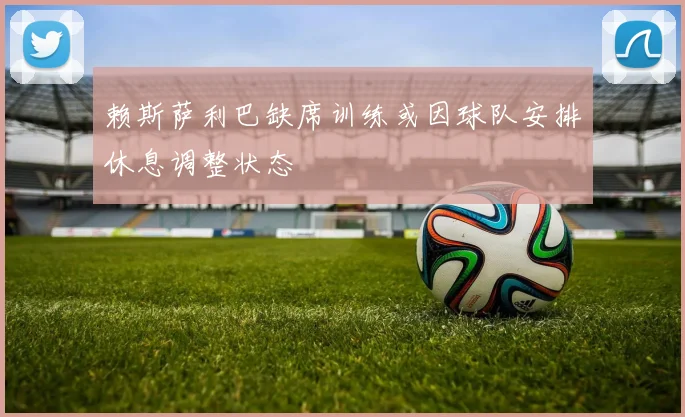赖斯萨利巴缺席训练或因球队安排休息调整状态