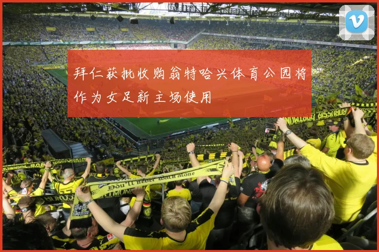 拜仁获批收购翁特哈兴体育公园将作为女足新主场使用