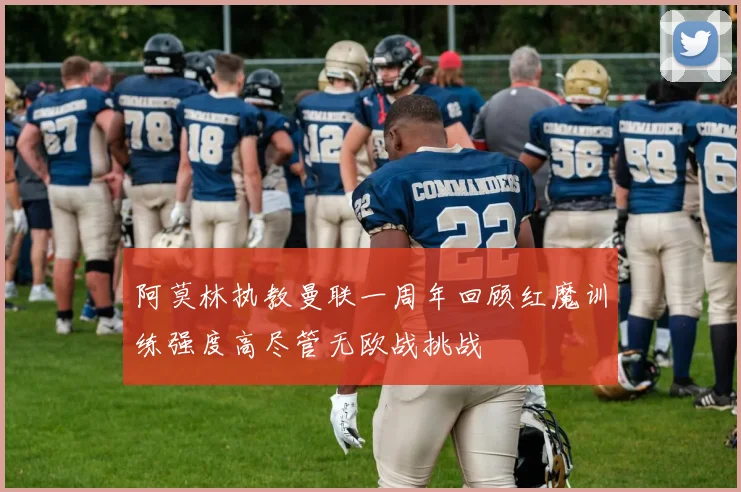 阿莫林执教曼联一周年回顾红魔训练强度高尽管无欧战挑战