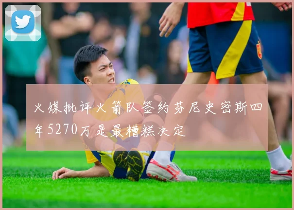 火媒批评火箭队签约芬尼史密斯四年5270万是最糟糕决定