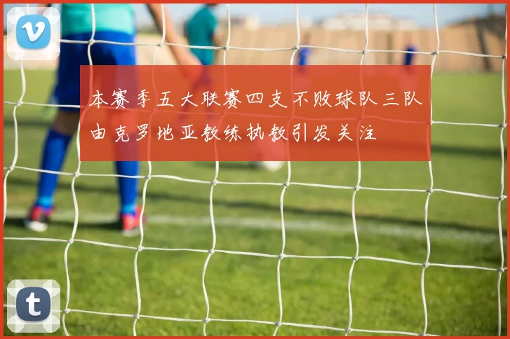 本赛季五大联赛四支不败球队三队由克罗地亚教练执教引发关注