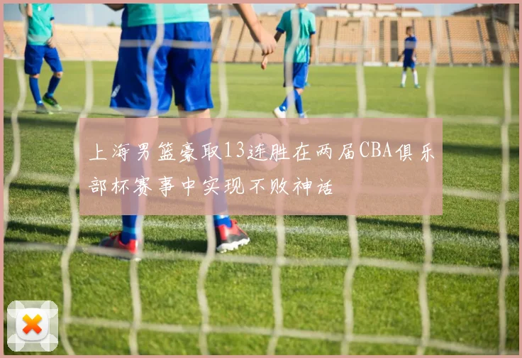 上海男篮豪取13连胜在两届CBA俱乐部杯赛事中实现不败神话