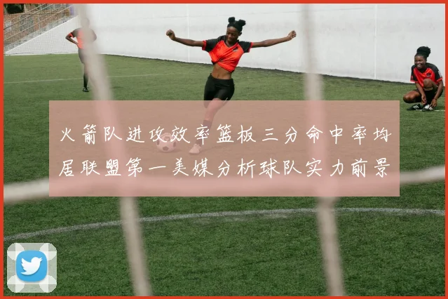 火箭队进攻效率篮板三分命中率均居联盟第一美媒分析球队实力前景