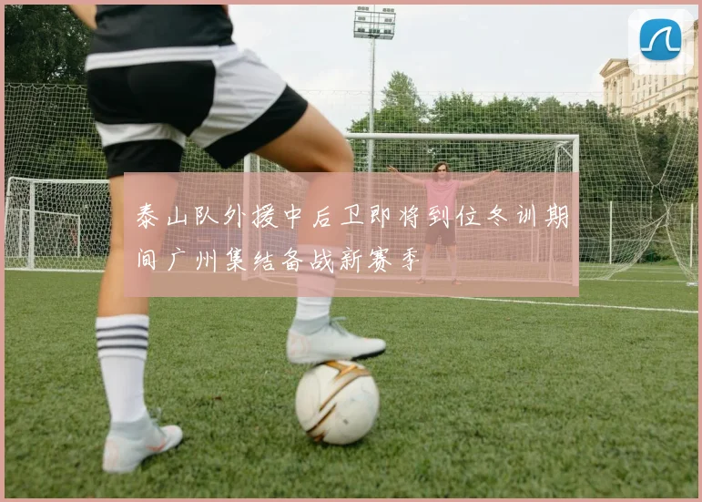 泰山队外援中后卫即将到位冬训期间广州集结备战新赛季