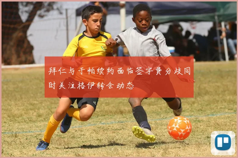 拜仁与于帕续约面临签字费分歧同时关注格伊转会动态