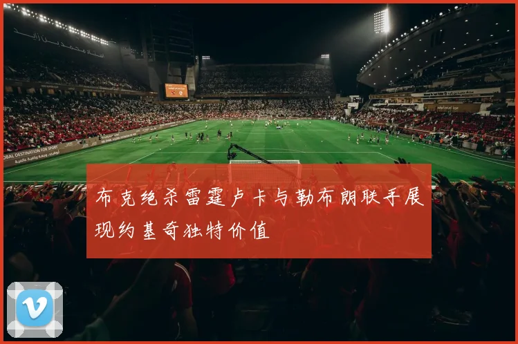 布克绝杀雷霆卢卡与勒布朗联手展现约基奇独特价值