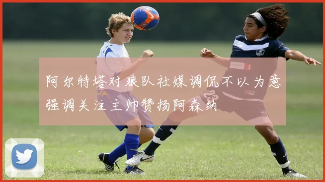 阿尔特塔对狼队社媒调侃不以为意强调关注主帅赞扬阿森纳