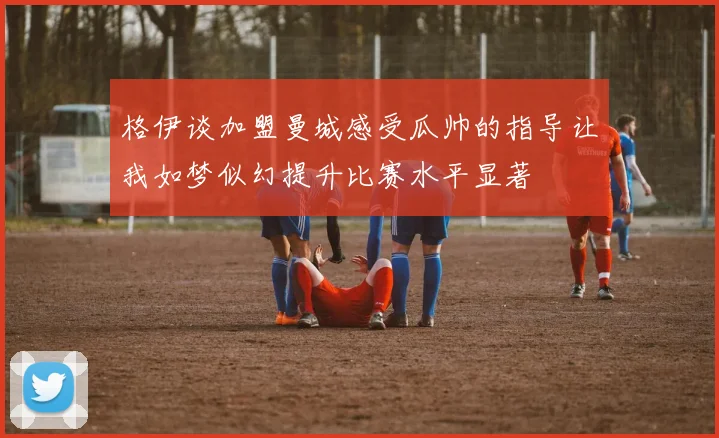 格伊谈加盟曼城感受瓜帅的指导让我如梦似幻提升比赛水平显著