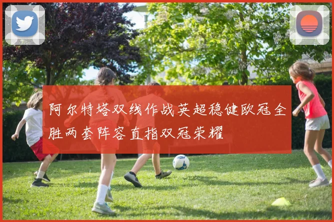 阿尔特塔双线作战英超稳健欧冠全胜两套阵容直指双冠荣耀