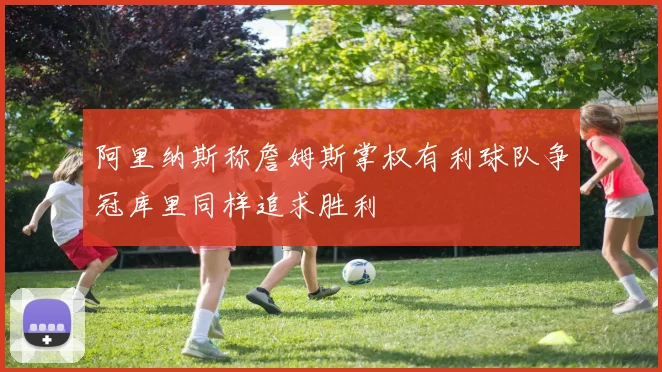阿里纳斯称詹姆斯掌权有利球队争冠库里同样追求胜利
