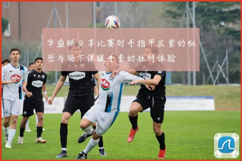 华盛顿分享比赛时手指甲发紫的秘密与场下保暖手套的独特体验