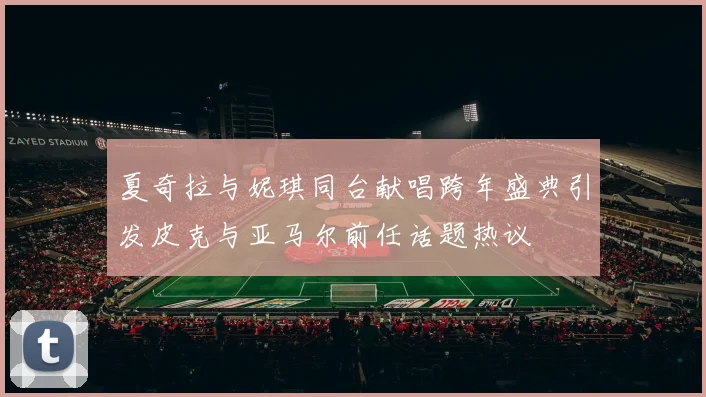 夏奇拉与妮琪同台献唱跨年盛典引发皮克与亚马尔前任话题热议