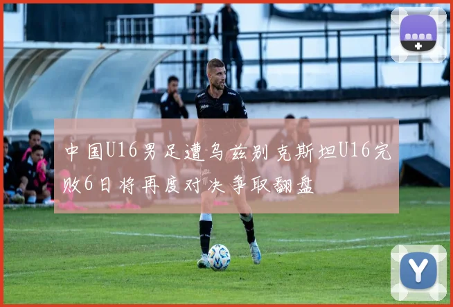中国U16男足遭乌兹别克斯坦U16完败6日将再度对决争取翻盘