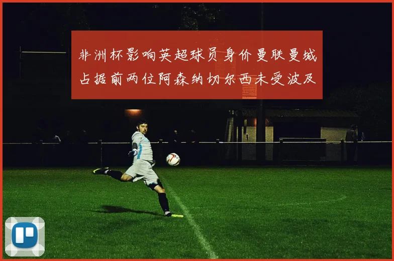 非洲杯影响英超球员身价曼联曼城占据前两位阿森纳切尔西未受波及